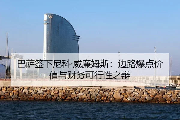 巴萨签下尼科·威廉姆斯：边路爆点价值与财务可行性之辩